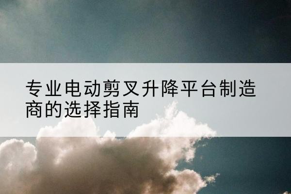 牟定电动剪叉升降平台厂家-专业电动剪叉升降平台制造商的选择指南