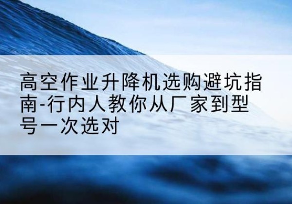 牟定升降平台厂家-高空作业升降机选购避坑指南-行内人教你从厂家到型号一次选对