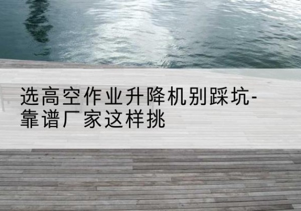 牟定剪叉式升降机厂家-选高空作业升降机别踩坑-靠谱厂家这样挑