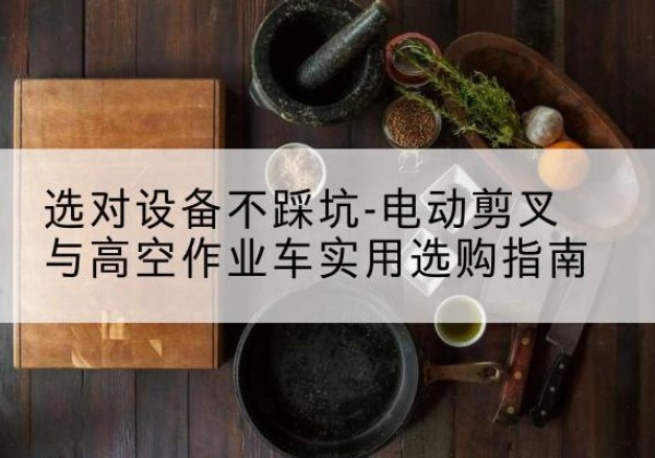 牟定电动剪叉升降平台怎么选-选对设备不踩坑-电动剪叉与高空作业车实用选购指南