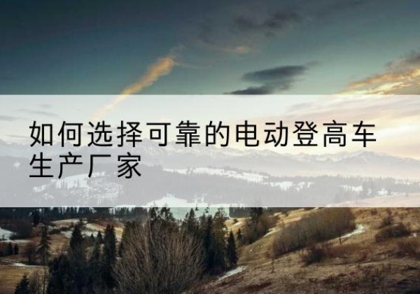 牟定电动登高车厂家-如何选择可靠的电动登高车生产厂家