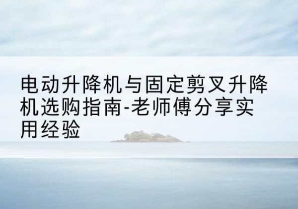 牟定电动升降机怎么选-电动升降机与固定剪叉升降机选购指南-老师傅分享实用经验