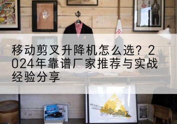 牟定升降平台厂家推荐-移动剪叉升降机怎么选？2024年靠谱厂家推荐与实战经验分享
