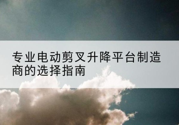 牟定电动剪叉升降平台厂家-专业电动剪叉升降平台制造商的选择指南